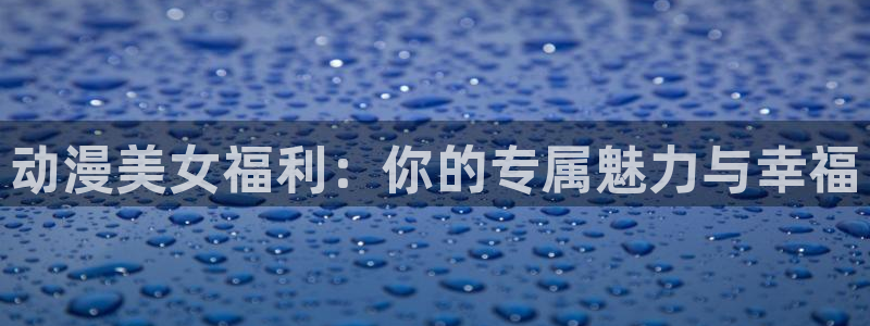 age专注动漫的门户网站：动漫美女福利：你的专属魅力与幸福