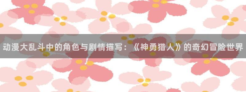 在线动画动漫下载age动漫：动漫大乱斗中的角色与剧情描写：《神勇猎人》的奇幻冒险世界